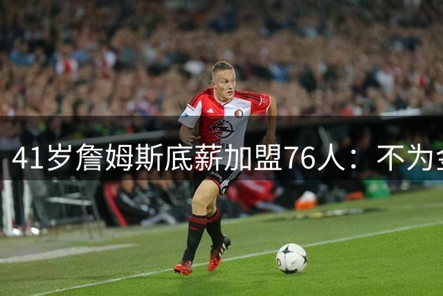 41岁詹姆斯底薪加盟76人：不为金钱只为最后一冠